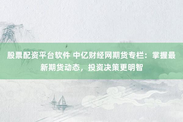 股票配资平台软件 中亿财经网期货专栏：掌握最新期货动态，投资决策更明智