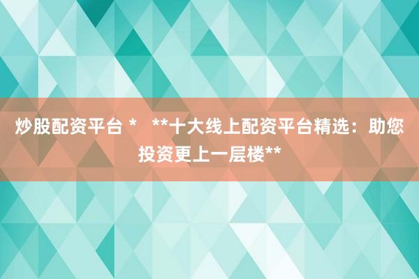 炒股配资平台 *   **十大线上配资平台精选：助您投资更上一层楼**
