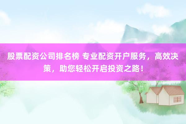 股票配资公司排名榜 专业配资开户服务，高效决策，助您轻松开启投资之路！