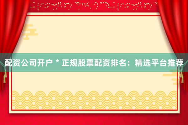 配资公司开户 * 正规股票配资排名：精选平台推荐