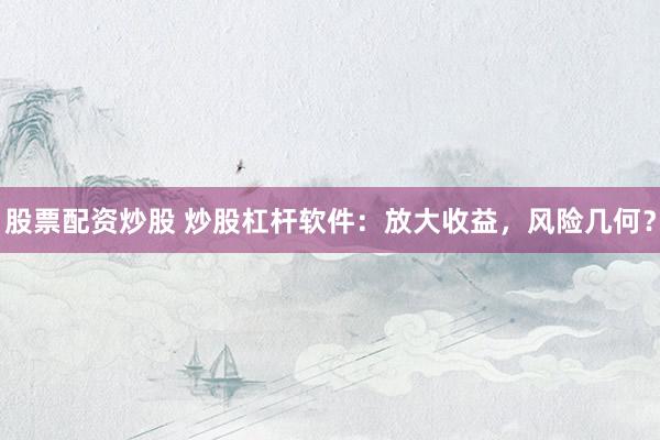 股票配资炒股 炒股杠杆软件：放大收益，风险几何？