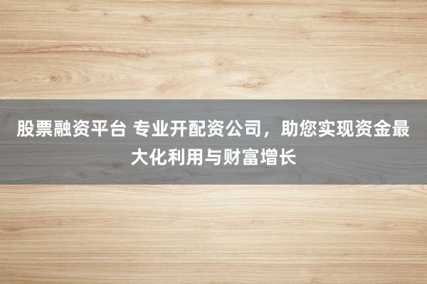 股票融资平台 专业开配资公司，助您实现资金最大化利用与财富增长