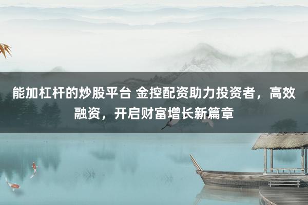 能加杠杆的炒股平台 金控配资助力投资者，高效融资，开启财富增长新篇章