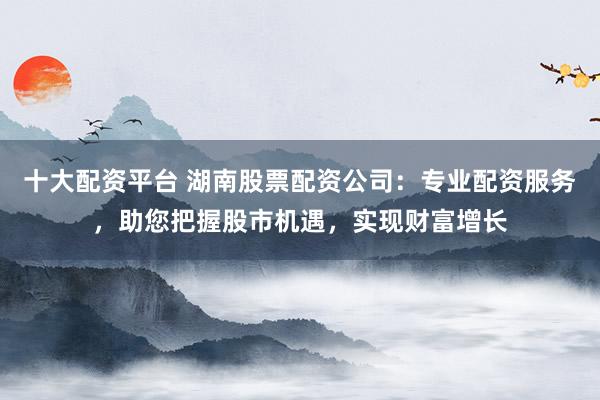 十大配资平台 湖南股票配资公司：专业配资服务，助您把握股市机遇，实现财富增长