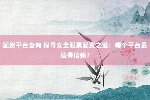配资平台查询 探寻安全股票配资之道：哪个平台最值得信赖？