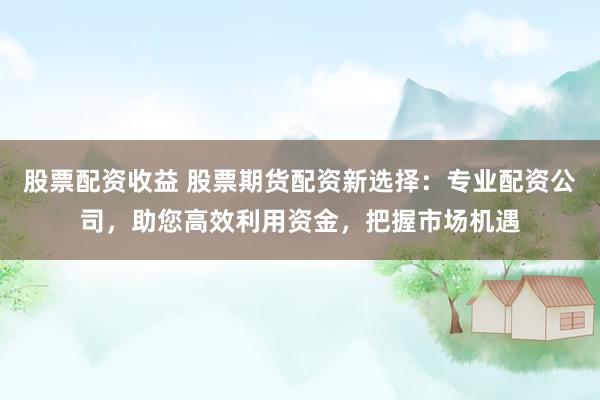 股票配资收益 股票期货配资新选择：专业配资公司，助您高效利用资金，把握市场机遇