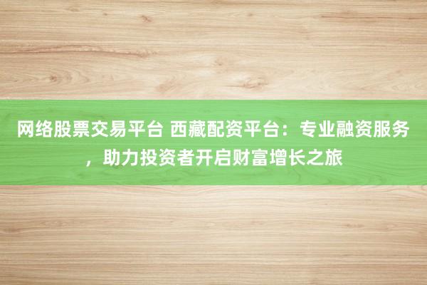 网络股票交易平台 西藏配资平台：专业融资服务，助力投资者开启财富增长之旅