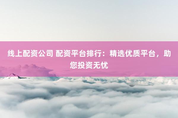 线上配资公司 配资平台排行：精选优质平台，助您投资无忧