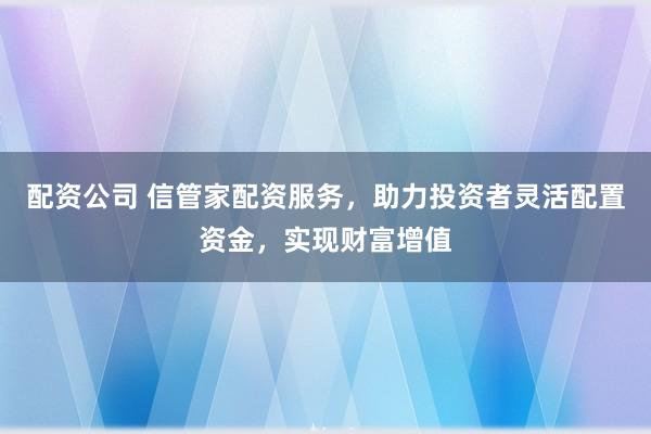 配资公司 信管家配资服务，助力投资者灵活配置资金，实现财富增值