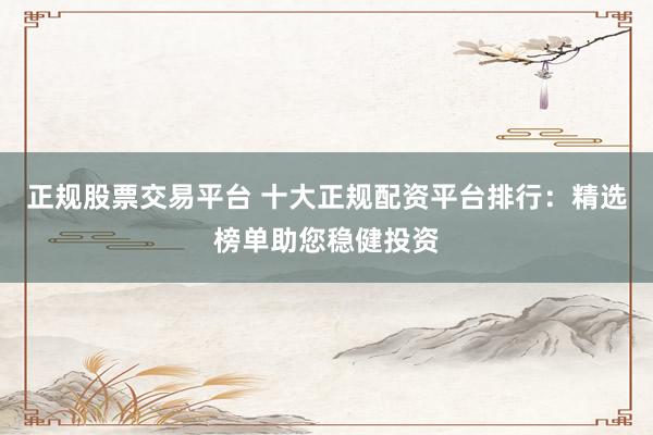 正规股票交易平台 十大正规配资平台排行：精选榜单助您稳健投资