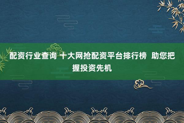 配资行业查询 十大网抢配资平台排行榜  助您把握投资先机