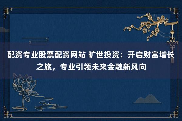 配资专业股票配资网站 旷世投资：开启财富增长之旅，专业引领未来金融新风向