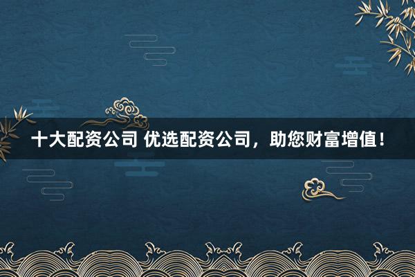 十大配资公司 优选配资公司，助您财富增值！