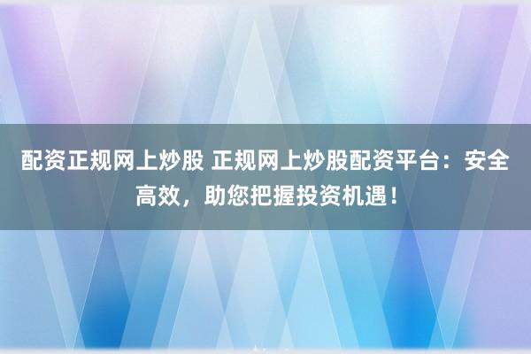 配资正规网上炒股 正规网上炒股配资平台：安全高效，助您把握投资机遇！