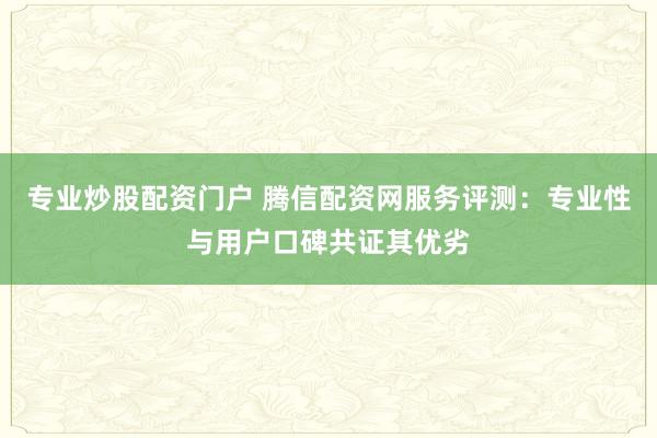 专业炒股配资门户 腾信配资网服务评测：专业性与用户口碑共证其优劣