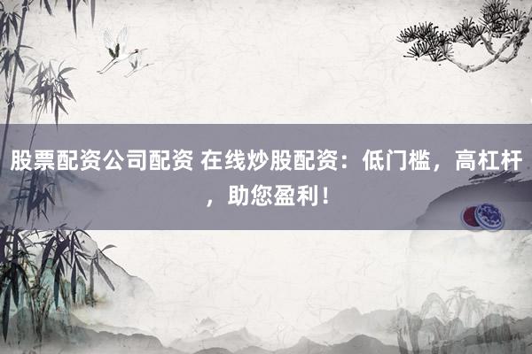 股票配资公司配资 在线炒股配资：低门槛，高杠杆，助您盈利！