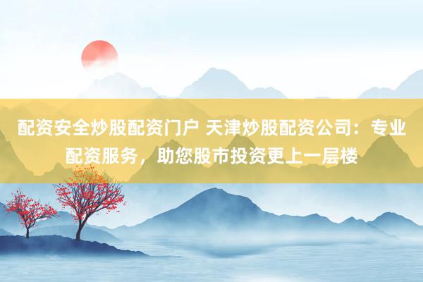 配资安全炒股配资门户 天津炒股配资公司：专业配资服务，助您股市投资更上一层楼