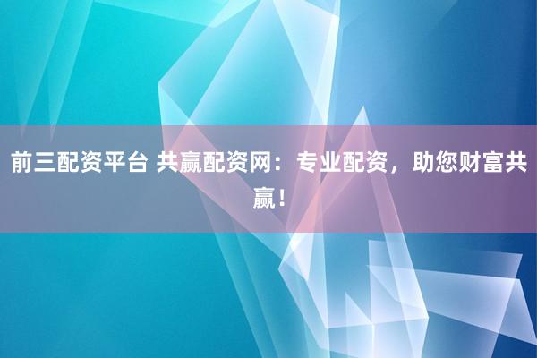 前三配资平台 共赢配资网：专业配资，助您财富共赢！