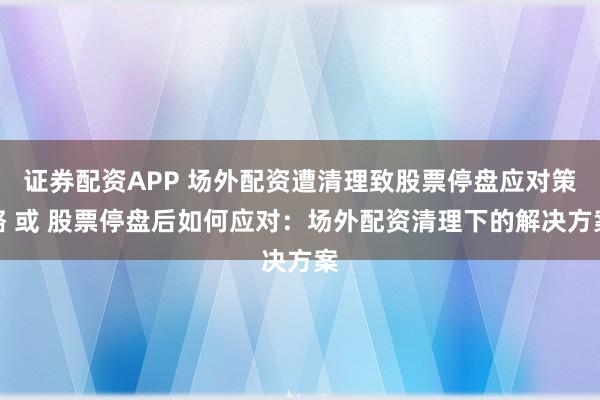 证券配资APP 场外配资遭清理致股票停盘应对策略 或 股票停盘后如何应对：场外配资清理下的解决方案