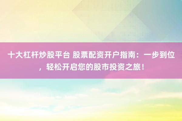 十大杠杆炒股平台 股票配资开户指南：一步到位，轻松开启您的股市投资之旅！