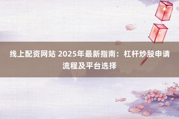 线上配资网站 2025年最新指南：杠杆炒股申请流程及平台选择
