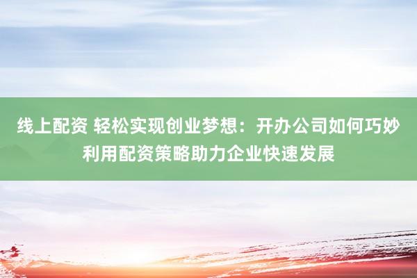 线上配资 轻松实现创业梦想：开办公司如何巧妙利用配资策略助力企业快速发展