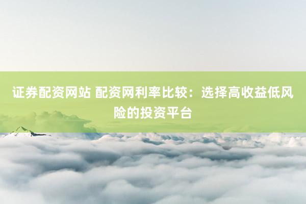 证券配资网站 配资网利率比较：选择高收益低风险的投资平台