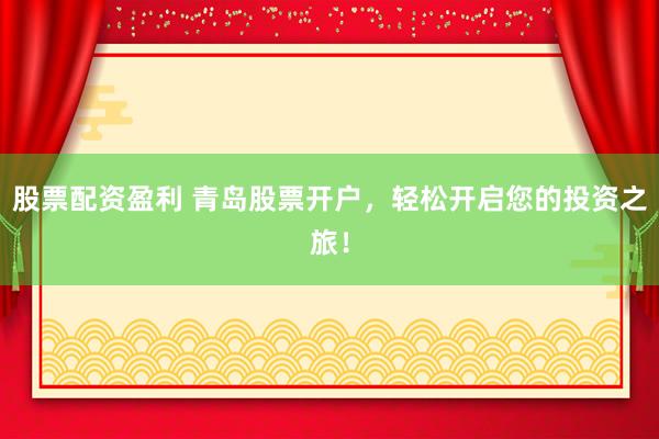 股票配资盈利 青岛股票开户，轻松开启您的投资之旅！