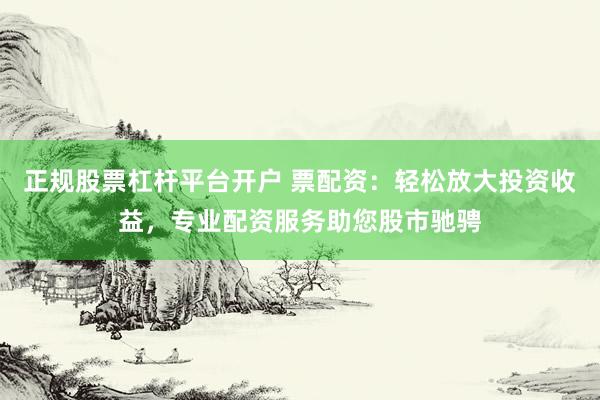 正规股票杠杆平台开户 票配资：轻松放大投资收益，专业配资服务助您股市驰骋