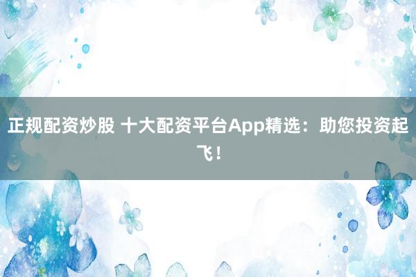 正规配资炒股 十大配资平台App精选：助您投资起飞！