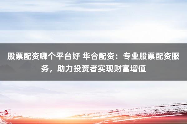 股票配资哪个平台好 华合配资：专业股票配资服务，助力投资者实现财富增值