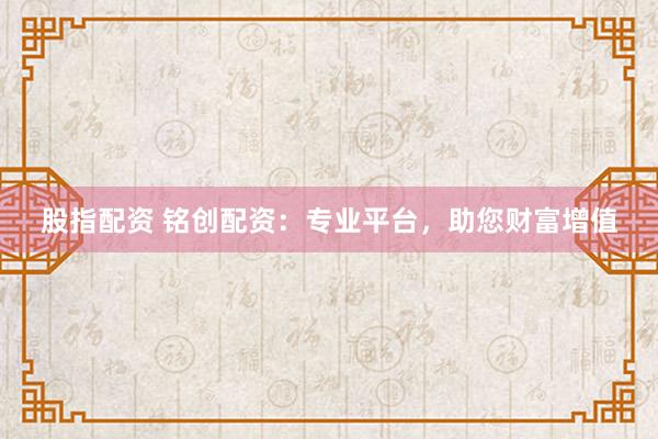 股指配资 铭创配资：专业平台，助您财富增值
