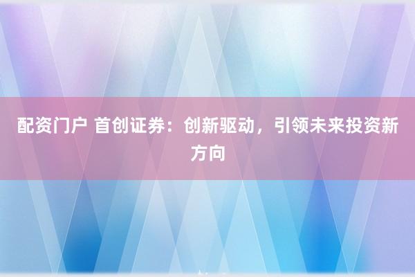 配资门户 首创证券：创新驱动，引领未来投资新方向