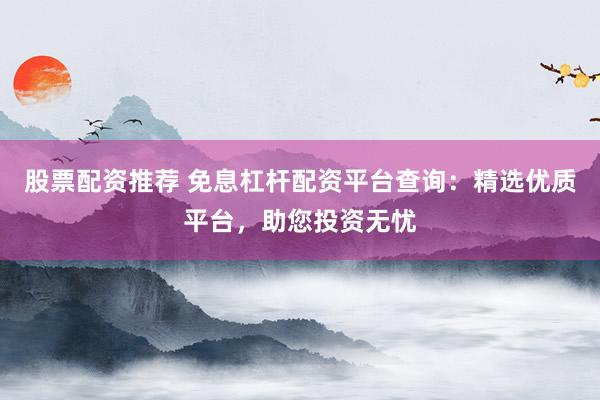 股票配资推荐 免息杠杆配资平台查询：精选优质平台，助您投资无忧