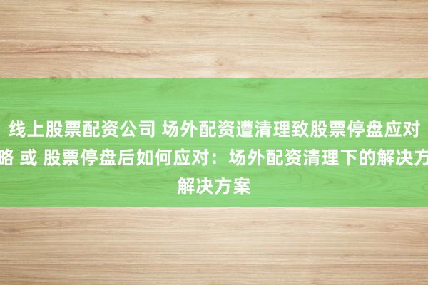 线上股票配资公司 场外配资遭清理致股票停盘应对策略 或 股票停盘后如何应对：场外配资清理下的解决方案
