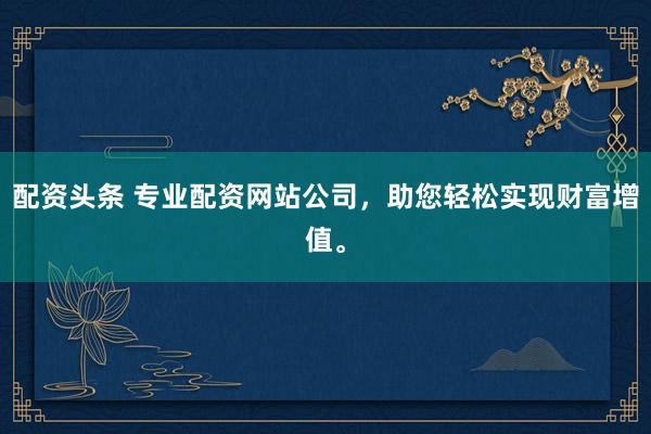 配资头条 专业配资网站公司，助您轻松实现财富增值。