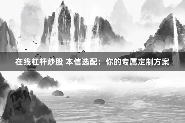 在线杠杆炒股 本信选配：你的专属定制方案