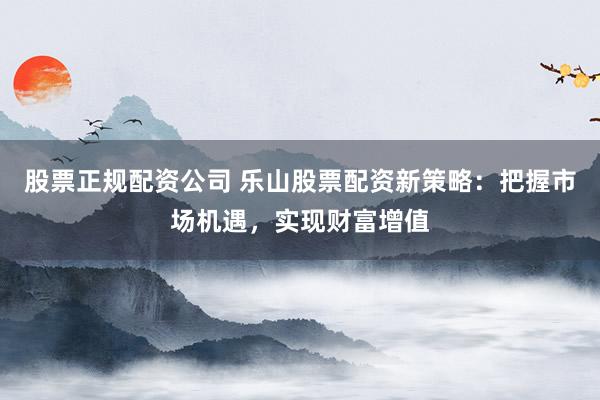 股票正规配资公司 乐山股票配资新策略：把握市场机遇，实现财富增值