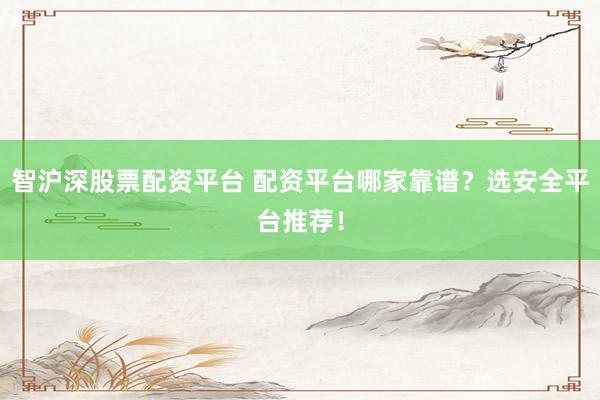 智沪深股票配资平台 配资平台哪家靠谱？选安全平台推荐！