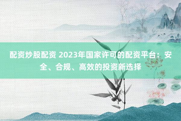 配资炒股配资 2023年国家许可的配资平台：安全、合规、高效的投资新选择