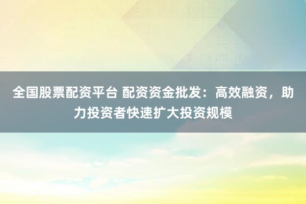 全国股票配资平台 配资资金批发：高效融资，助力投资者快速扩大投资规模