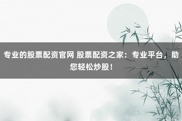 专业的股票配资官网 股票配资之家：专业平台，助您轻松炒股！