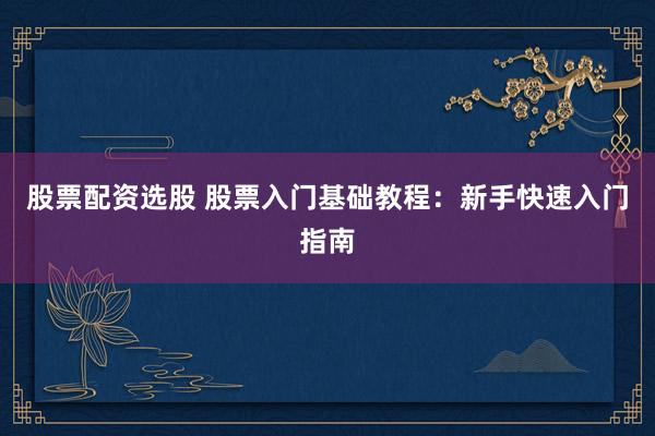股票配资选股 股票入门基础教程：新手快速入门指南