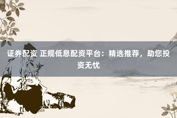 证券配资 正规低息配资平台：精选推荐，助您投资无忧