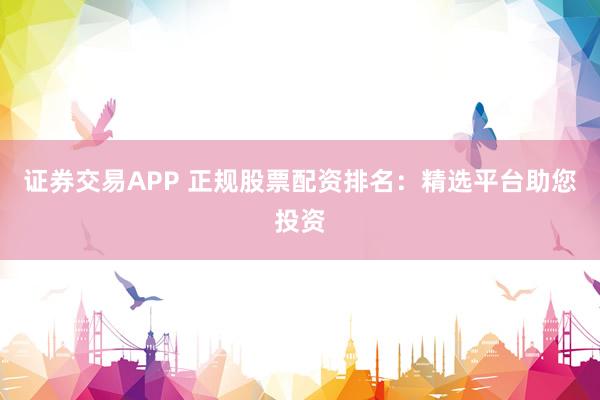 证券交易APP 正规股票配资排名：精选平台助您投资
