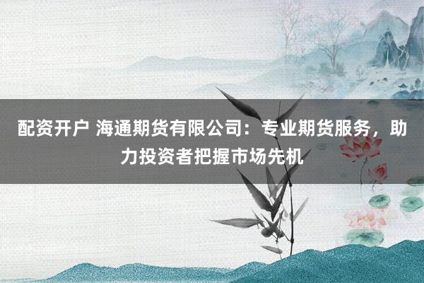 配资开户 海通期货有限公司：专业期货服务，助力投资者把握市场先机