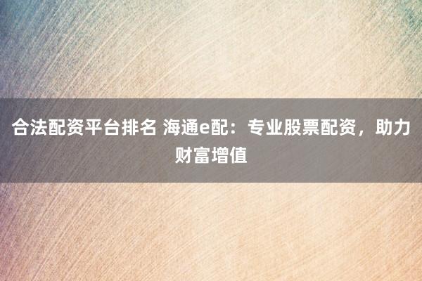 合法配资平台排名 海通e配：专业股票配资，助力财富增值