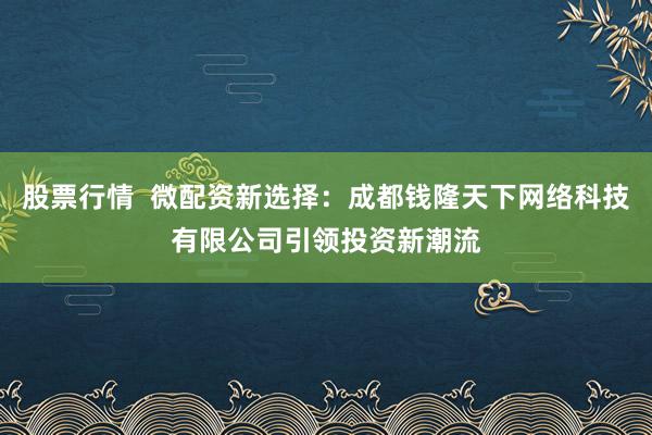 股票行情  微配资新选择：成都钱隆天下网络科技有限公司引领投资新潮流
