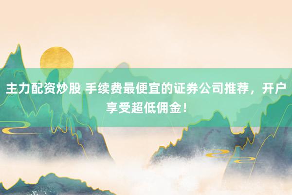 主力配资炒股 手续费最便宜的证券公司推荐，开户享受超低佣金！