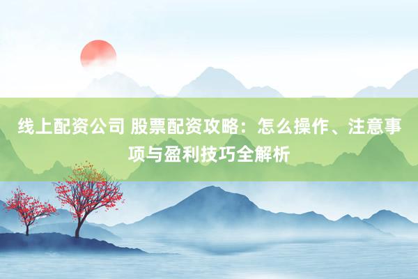 线上配资公司 股票配资攻略：怎么操作、注意事项与盈利技巧全解析